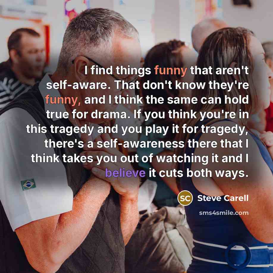 “I find things funny that aren't self-aware. That don't know they're funny, and I think the same can hold true for drama. If you think you're in this tragedy and you play it for tragedy, there's a self-awareness there that I think takes you out of watching it and I believe it cuts both ways.” quote by Steve Carell