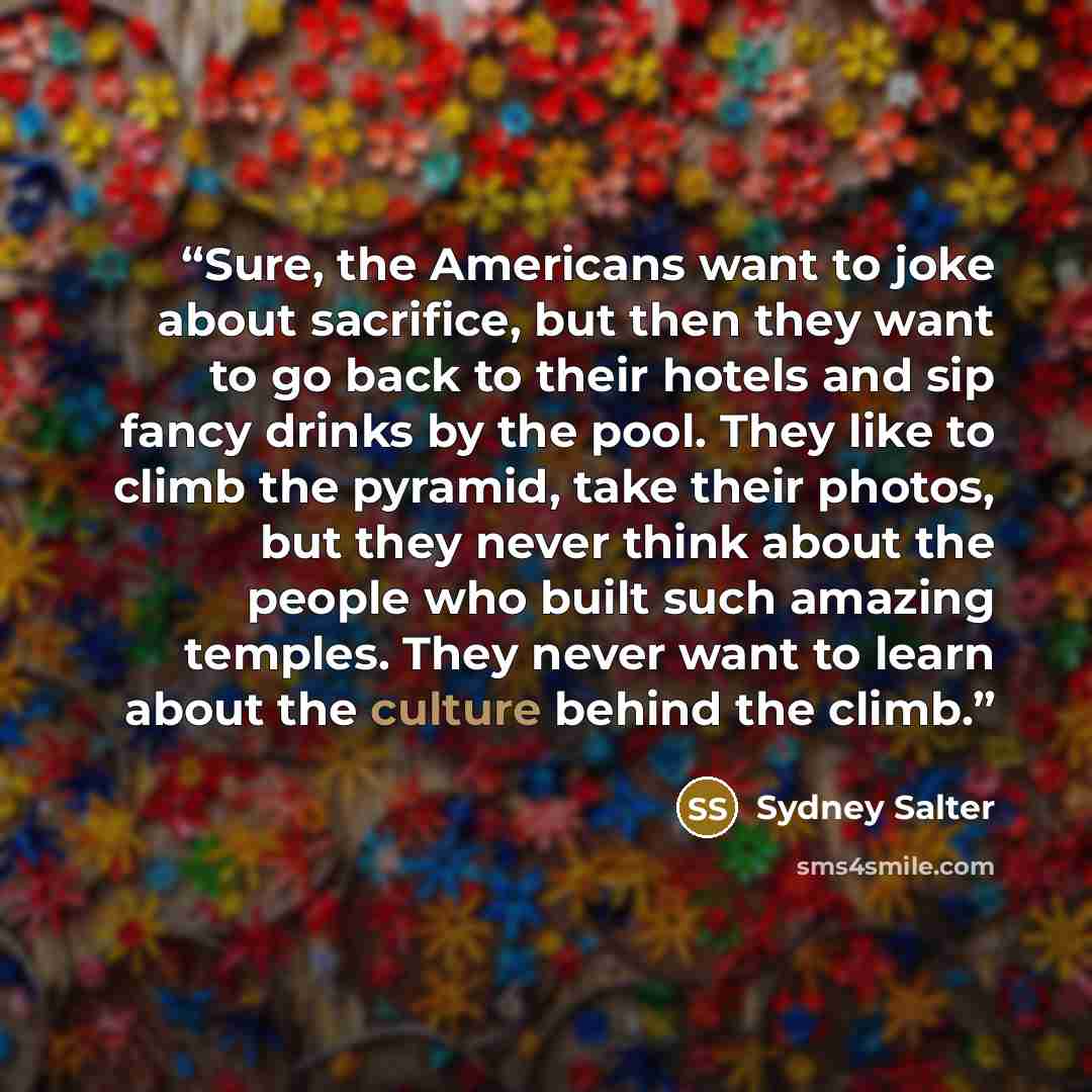 “Sure, the Americans want to joke about sacrifice, but then they want to go back to their hotels and sip fancy drinks by the pool. They like to climb the pyramid, take their photos, but they never think about the people who built such amazing temples. They never want to learn about the culture…” quote by Sydney Salter