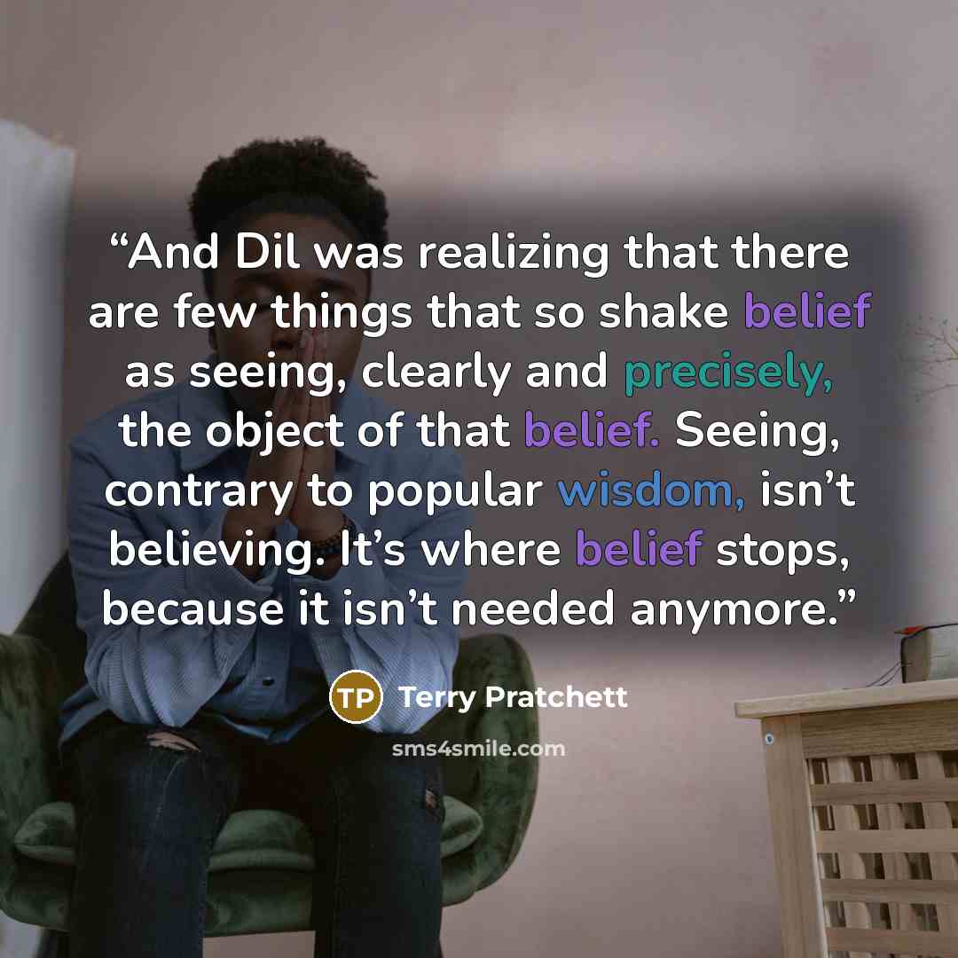 “And Dil was realizing that there are few things that so shake belief as seeing, clearly and precisely, the object of that belief. Seeing, contrary to popular wisdom, isn’t believing. It’s where belief stops, because it isn’t needed anymore.” quote by Terry Pratchett