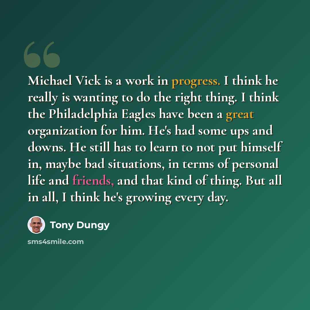 “Michael Vick is a work in progress. I think he really is wanting to do the right thing. I think the Philadelphia Eagles have been a great organization for him. He's had some ups and downs. He still has to learn to not put himself in, maybe bad situations, in terms of personal life and friends, and…” quote by Tony Dungy