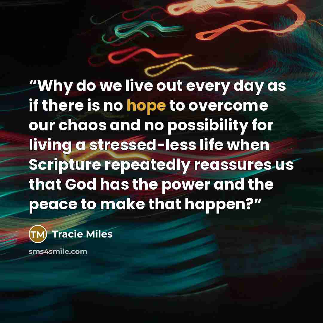 “Why do we live out every day as if there is no hope to overcome our chaos and no possibility for living a stressed-less life when Scripture repeatedly reassures us that God has the power and the peace to make that happen?” quote by Tracie Miles
