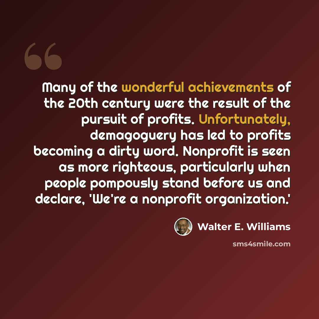 “Many of the wonderful achievements of the 20th century were the result of the pursuit of profits. Unfortunately, demagoguery has led to profits becoming a dirty word. Nonprofit is seen as more righteous, particularly when people pompously stand before us and declare, 'We're a nonprofit…” quote by Walter E. Williams