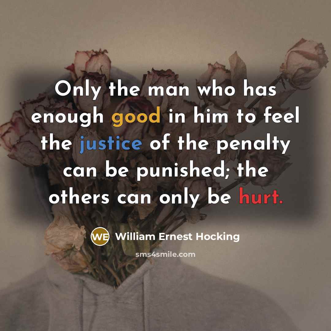 “Only the man who has enough good in him to feel the justice of the penalty can be punished; the others can only be hurt.” quote by William Ernest Hocking