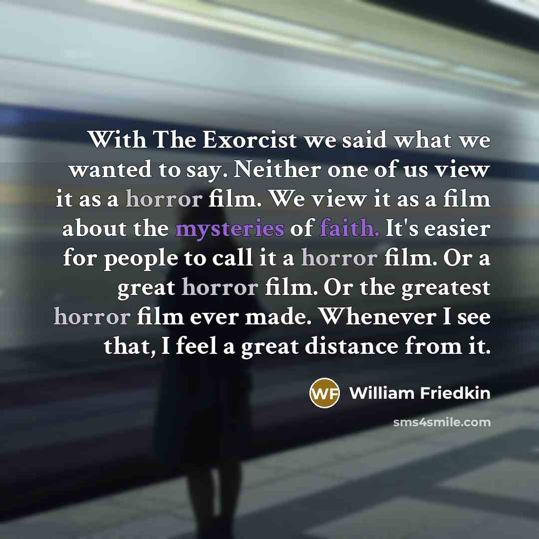 “With The Exorcist we said what we wanted to say. Neither one of us view it as a horror film. We view it as a film about the mysteries of faith. It's easier for people to call it a horror film. Or a great horror film. Or the greatest horror film ever made. Whenever I see that, I feel a great…” quote by William Friedkin
