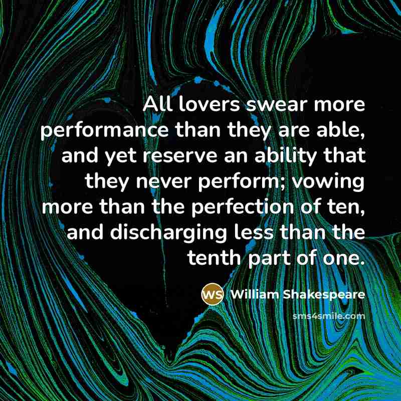 “All lovers swear more performance than they are able, and yet reserve an ability that they never perform; vowing more than the perfection of ten, and discharging less than the tenth part of one.” quote by William Shakespeare