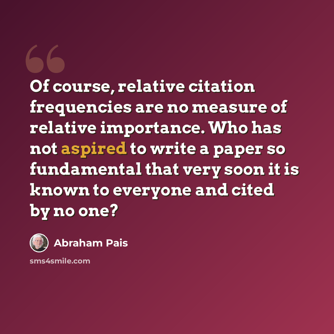 “Of course, relative citation frequencies are no measure of relative importance. Who has not aspired to write a paper so fundamental that very soon it is known to everyone and cited by no one?” quote by Abraham Pais