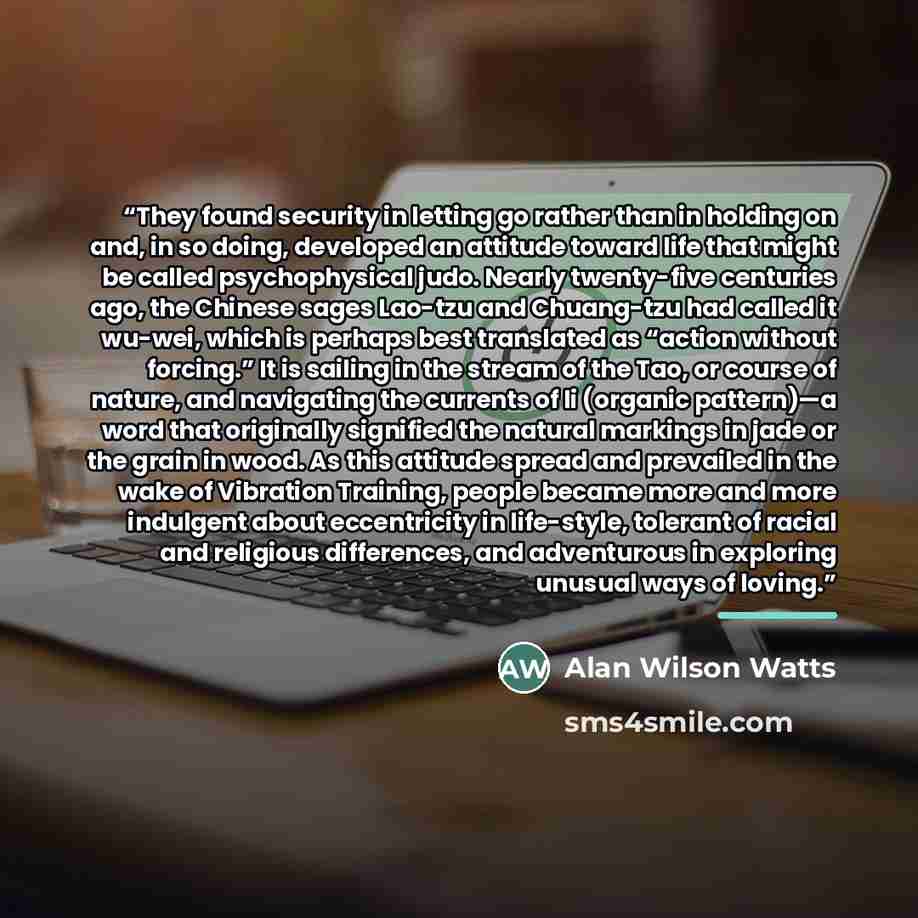 “They found security in letting go rather than in holding on and, in so doing, developed an attitude toward life that might be called psychophysical judo. Nearly twenty-five centuries ago, the Chinese sages Lao-tzu and Chuang-tzu had called it wu-wei, which is perhaps best translated as “action…” quote by Alan Wilson Watts
