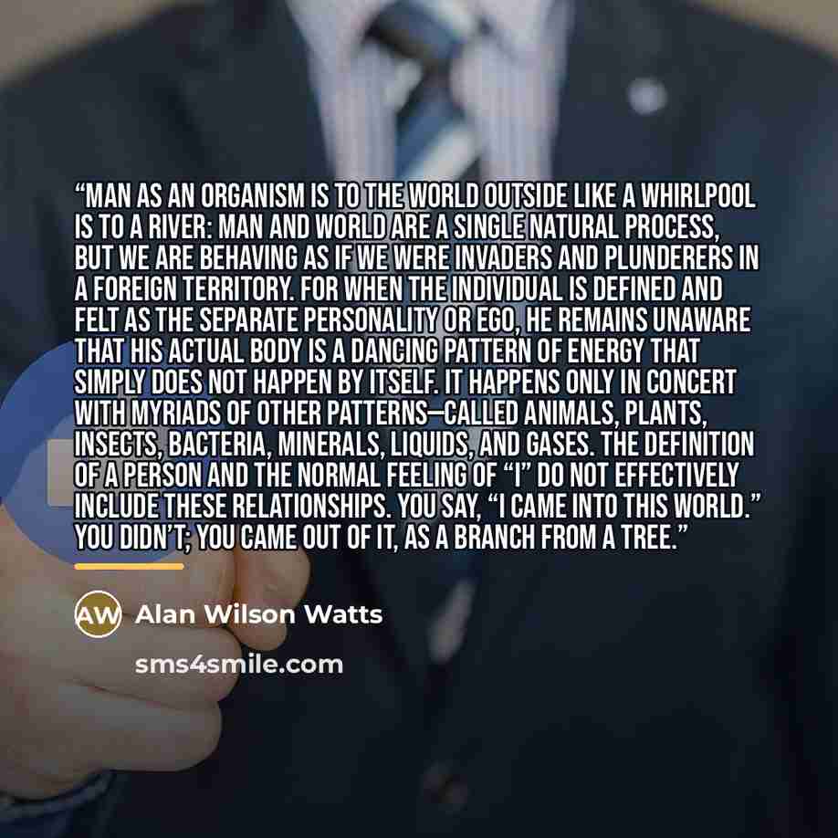 “Man as an organism is to the world outside like a whirlpool is to a river: man and world are a single natural process, but we are behaving as if we were invaders and plunderers in a foreign territory. For when the individual is defined and felt as the separate personality or ego, he remains…” quote by Alan Wilson Watts