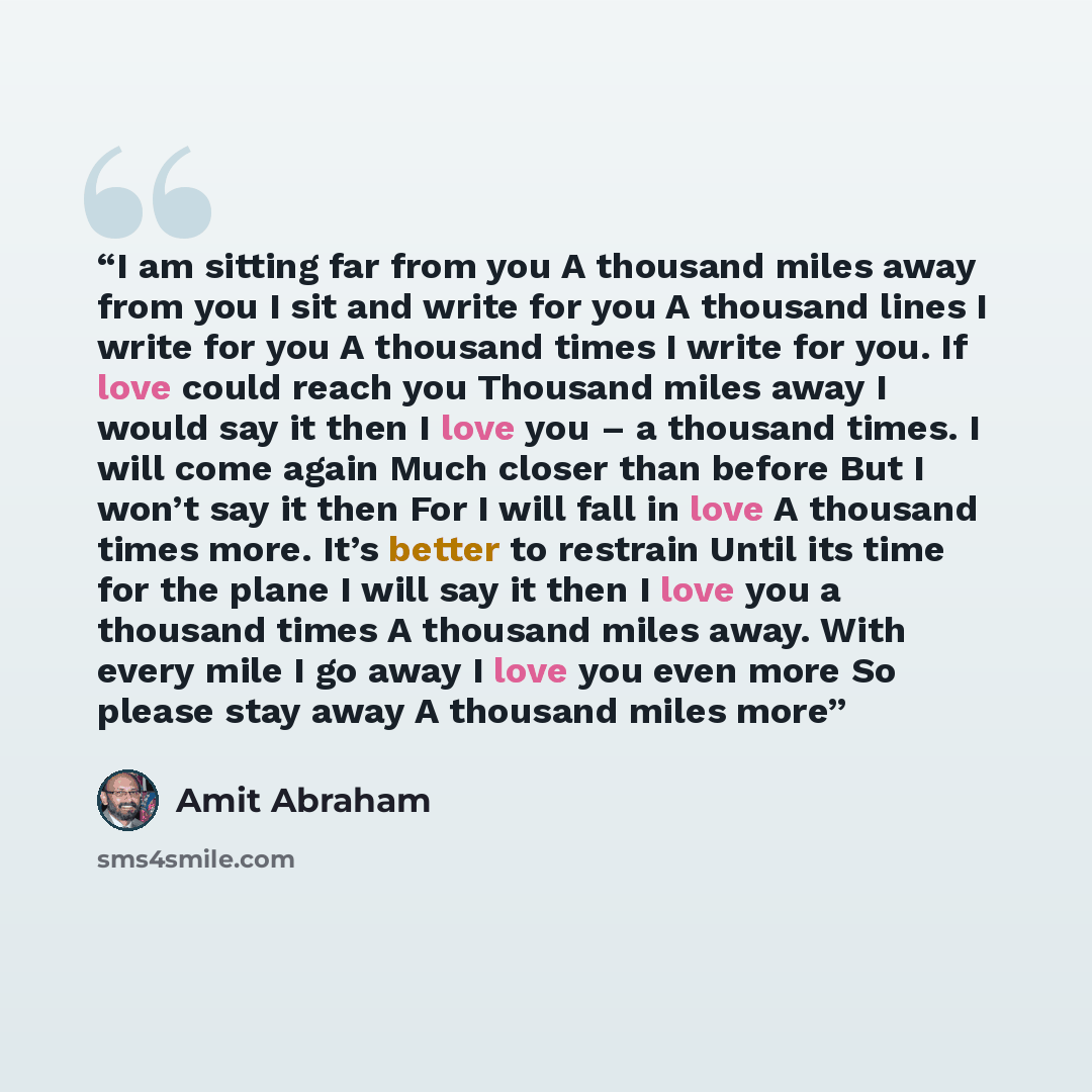 “I am sitting far from you A thousand miles away from you I sit and write for you A thousand lines I write for you A thousand times I write for you. If love could reach you Thousand miles away I would say it then I love you – a thousand times. I will come again Much closer than before But I won’t…” quote by Amit Abraham