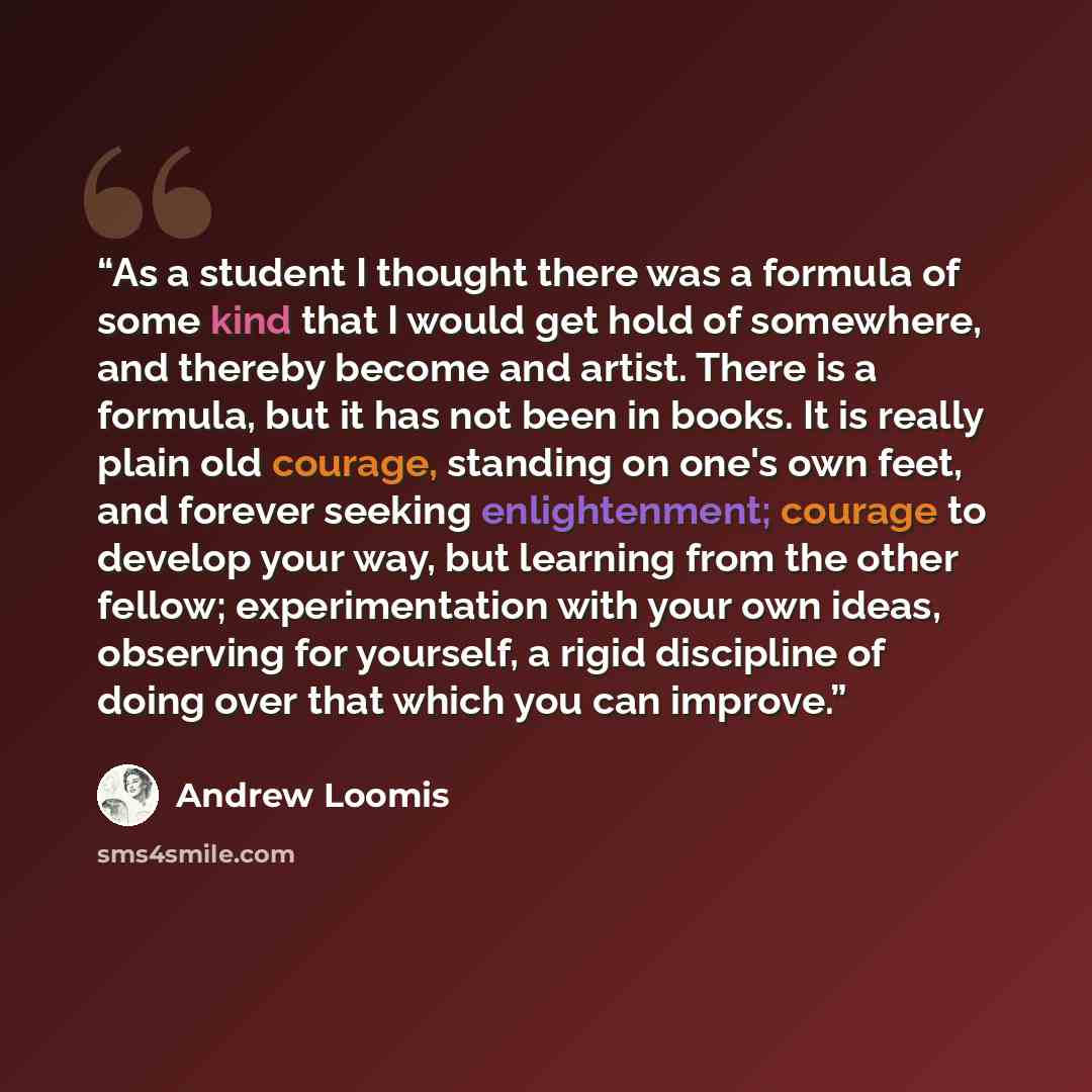“As a student I thought there was a formula of some kind that I would get hold of somewhere, and thereby become and artist. There is a formula, but it has not been in books. It is really plain old courage, standing on one's own feet, and forever seeking enlightenment; courage to develop your way…” quote by Andrew Loomis