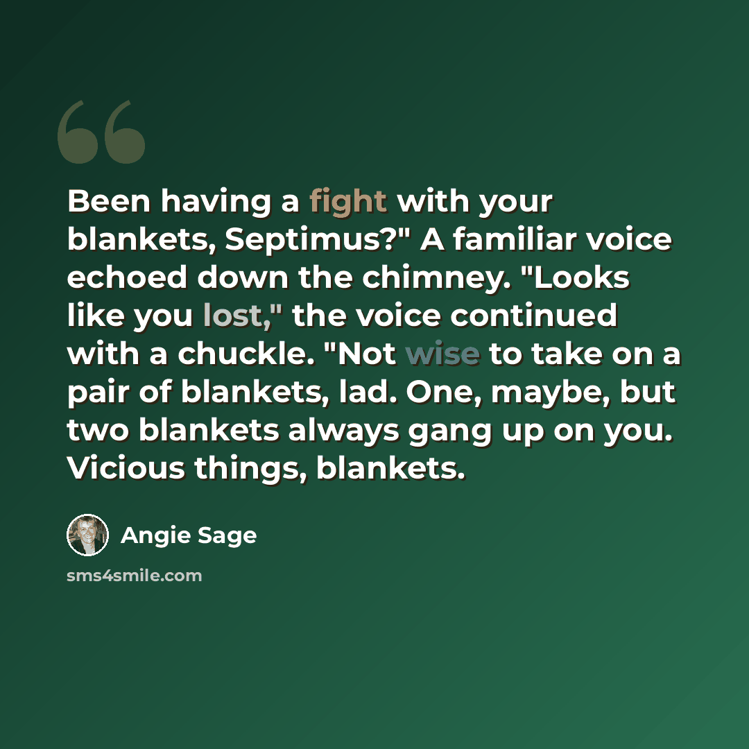 “Been having a fight with your blankets, Septimus?" A familiar voice echoed down the chimney. "Looks like you lost," the voice continued with a chuckle. "Not wise to take on a pair of blankets, lad. One, maybe, but two blankets always gang up on you. Vicious things, blankets.” quote by Angie Sage