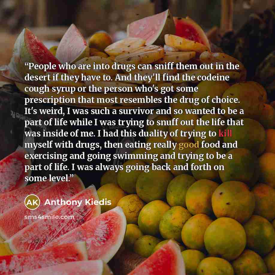 “People who are into drugs can sniff them out in the desert if they have to. And they'll find the codeine cough syrup or the person who's got some prescription that most resembles the drug of choice. It's weird, I was such a survivor and so wanted to be a part of life while I was trying to snuff…” quote by Anthony Kiedis