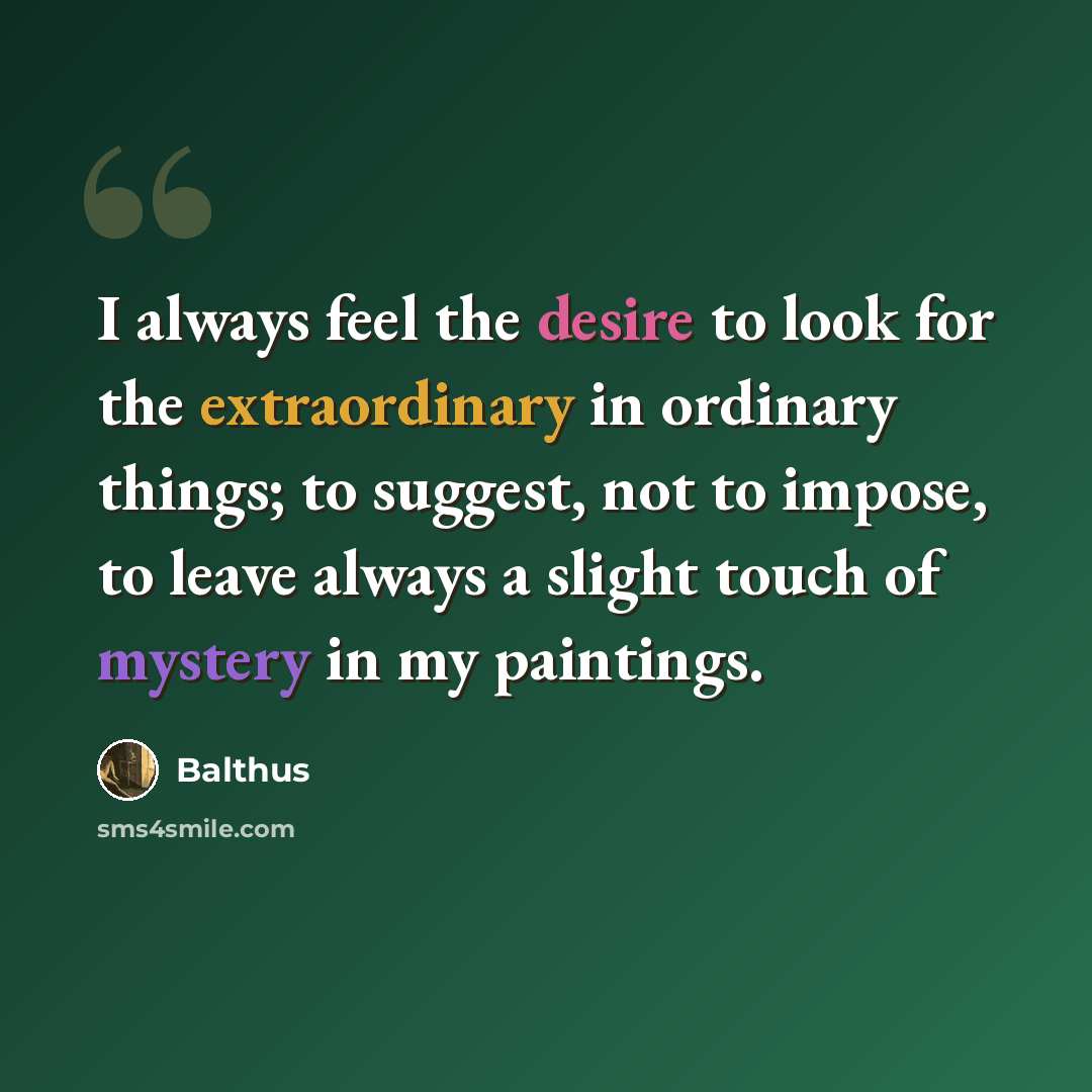“I always feel the desire to look for the extraordinary in ordinary things; to suggest, not to impose, to leave always a slight touch of mystery in my paintings.” quote by Balthus