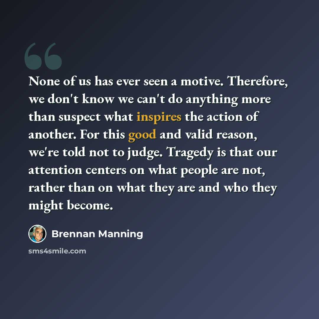 “None of us has ever seen a motive. Therefore, we don't know we can't do anything more than suspect what inspires the action of another. For this good and valid reason, we're told not to judge. Tragedy is that our attention centers on what people are not, rather than on what they are and who they…” quote by Brennan Manning