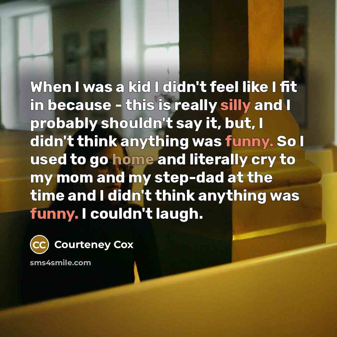 “When I was a kid I didn't feel like I fit in because - this is really silly and I probably shouldn't say it, but, I didn't think anything was funny. So I used to go home and literally cry to my mom and my step-dad at the time and I didn't think anything was funny. I couldn't laugh.” quote by Courteney Cox