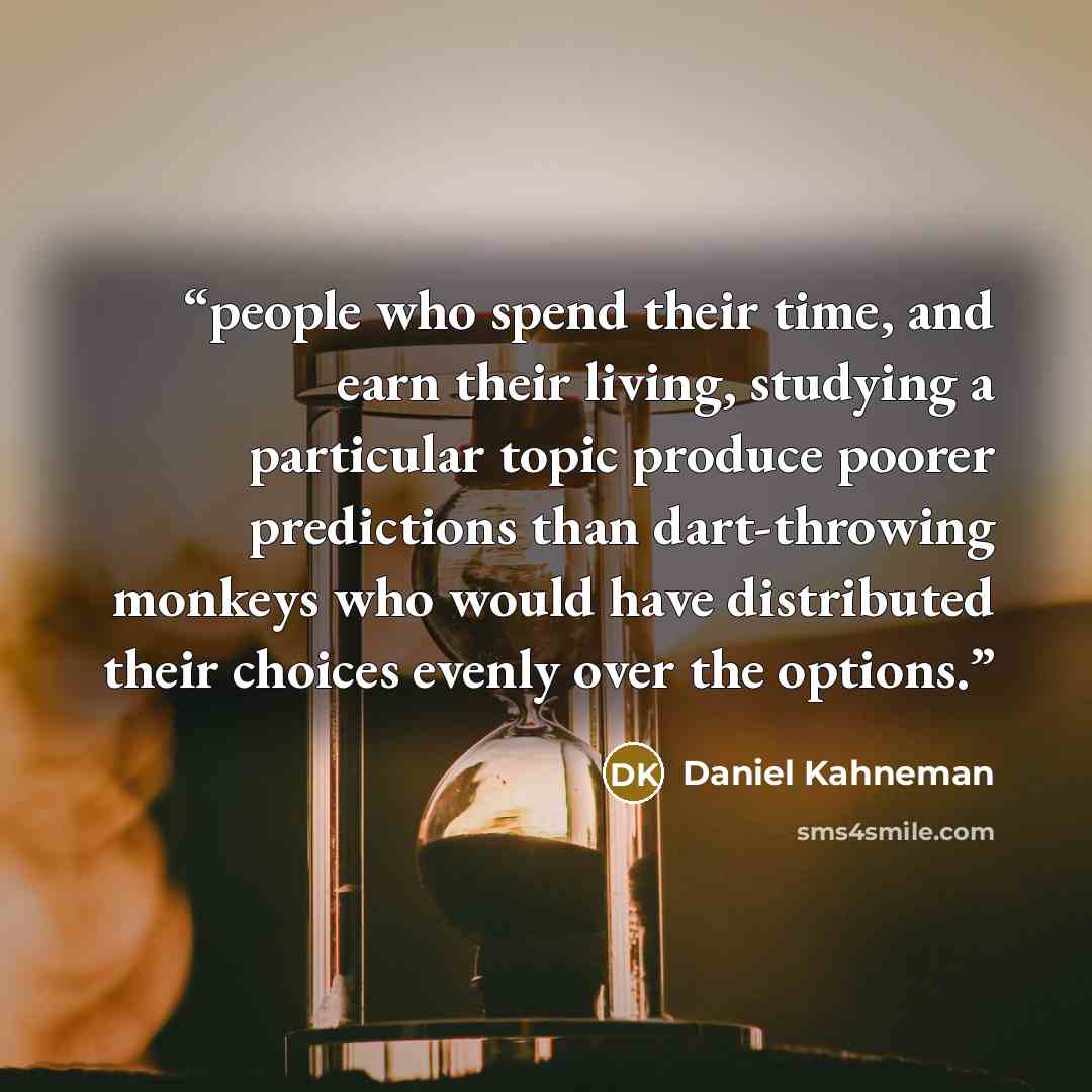 “people who spend their time, and earn their living, studying a particular topic produce poorer predictions than dart-throwing monkeys who would have distributed their choices evenly over the options.” quote by Daniel Kahneman