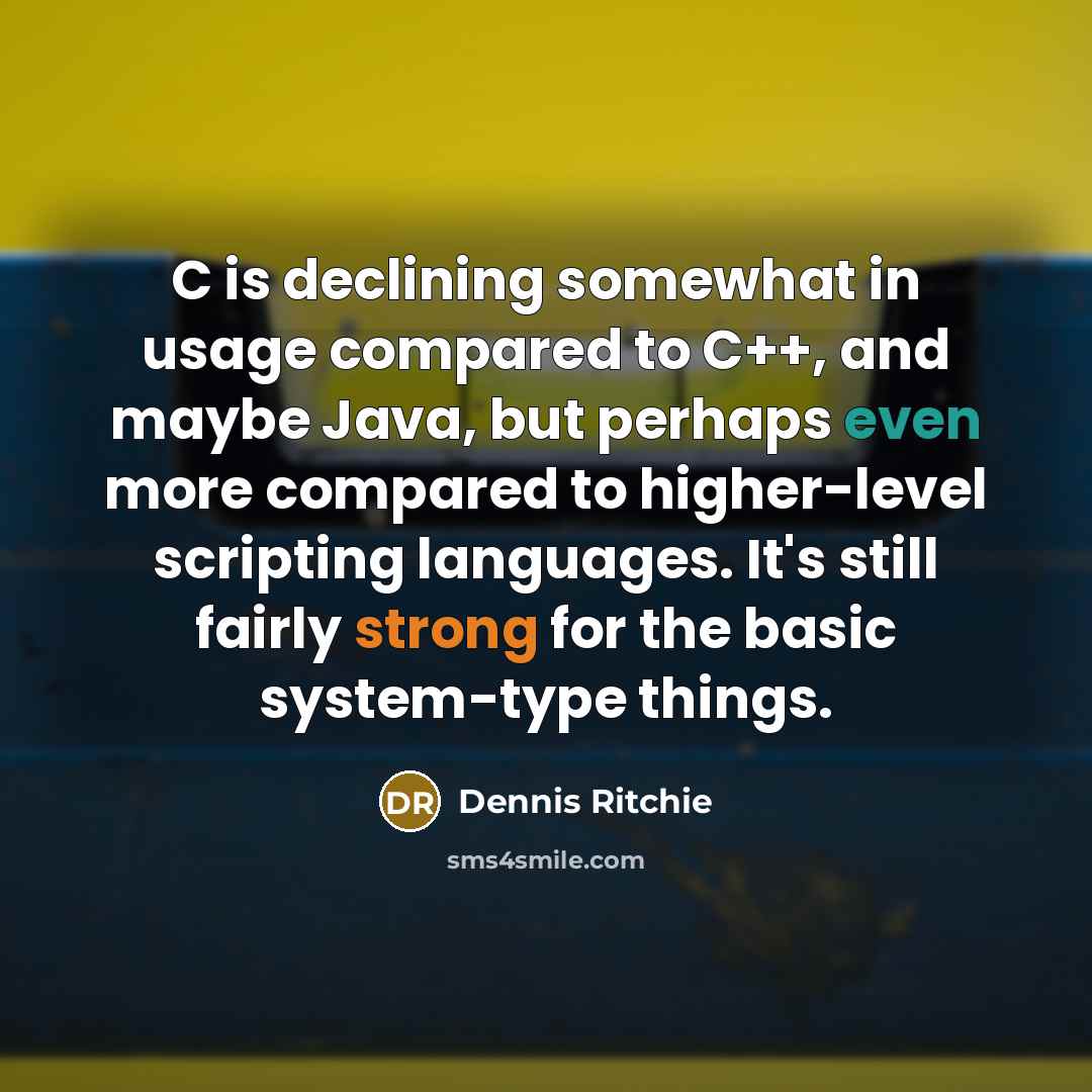 “C is declining somewhat in usage compared to C++, and maybe Java, but perhaps even more compared to higher-level scripting languages. It's still fairly strong for the basic system-type things.” quote by Dennis Ritchie