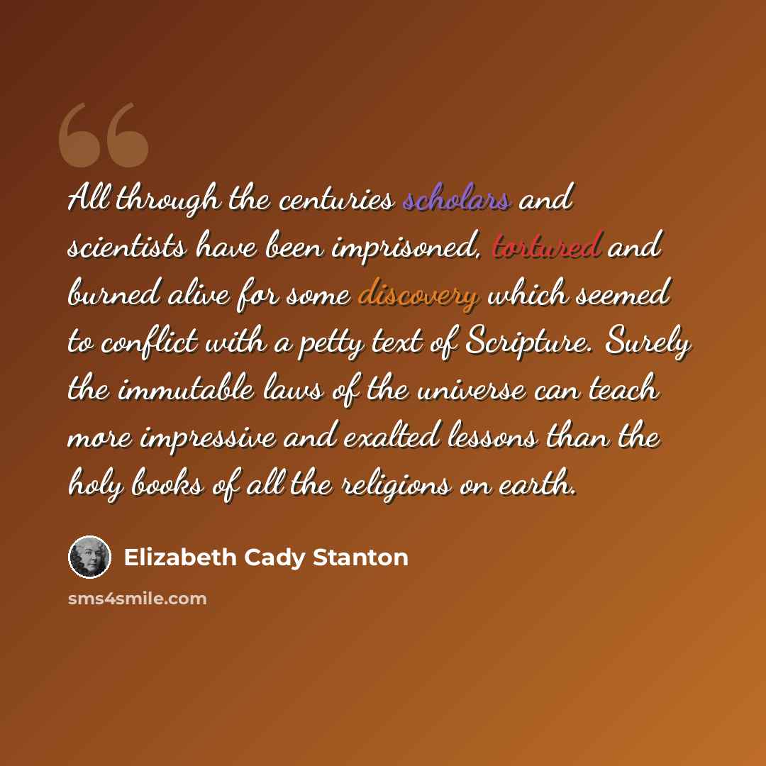 “All through the centuries scholars and scientists have been imprisoned, tortured and burned alive for some discovery which seemed to conflict with a petty text of Scripture. Surely the immutable laws of the universe can teach more impressive and exalted lessons than the holy books of all the…” quote by Elizabeth Cady Stanton