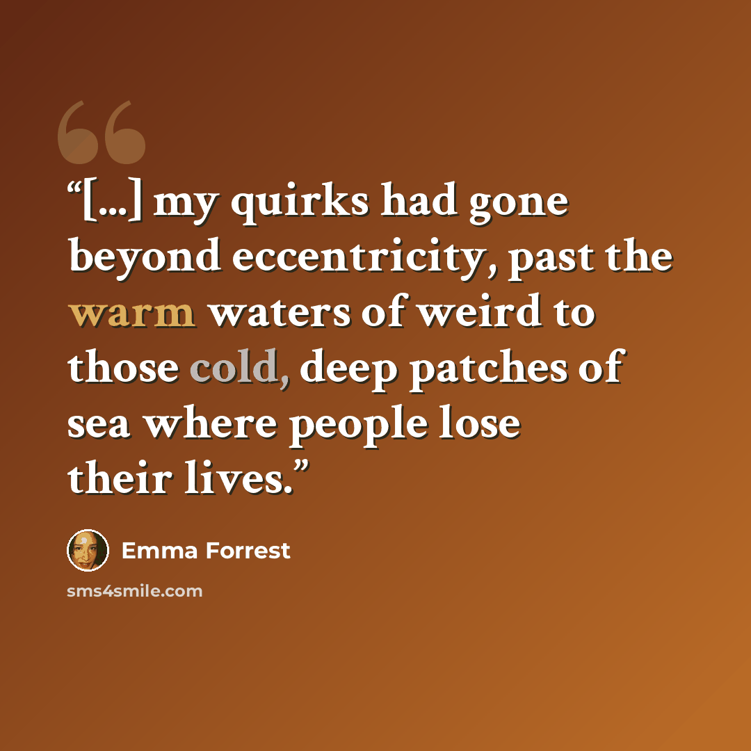 “[...] my quirks had gone beyond eccentricity, past the warm waters of weird to those cold, deep patches of sea where people lose their lives.” quote by Emma Forrest