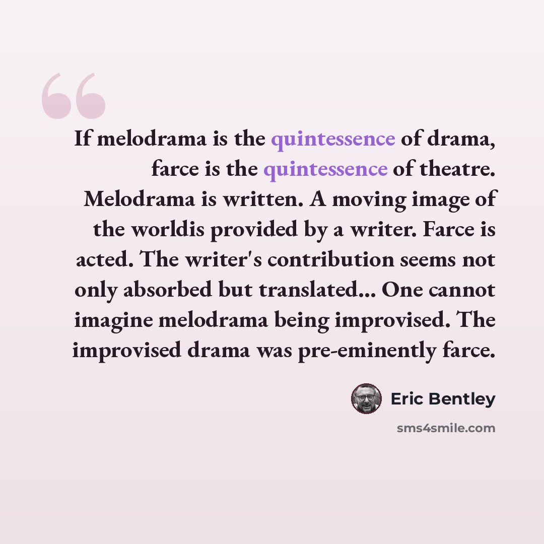 “If melodrama is the quintessence of drama, farce is the quintessence of theatre. Melodrama is written. A moving image of the worldis provided by a writer. Farce is acted. The writer's contribution seems not only absorbed but translated… One cannot imagine melodrama being improvised. The improvised…” quote by Eric Bentley
