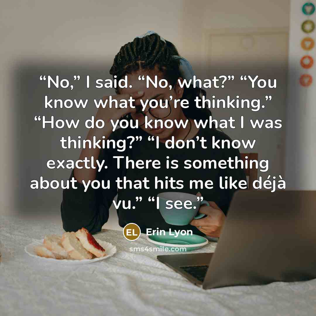 “No,” I said. “No, what?” “You know what you’re thinking.” “How do you know what I was thinking?” “I don’t know exactly. There is something about you that hits me like déjà vu.” “I see.” quote by Erin Lyon