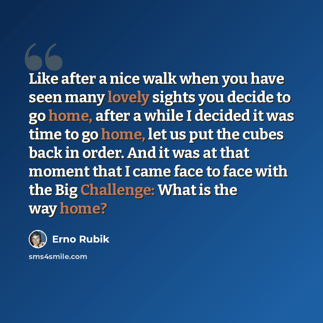 “Like after a nice walk when you have seen many lovely sights you decide to go home, after a while I decided it was time to go home, let us put the cubes back in order. And it was at that moment that I came face to face with the Big Challenge: What is the way home?” quote by Erno Rubik