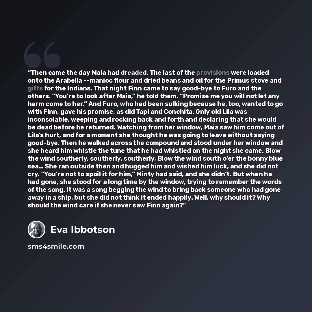 “Then came the day Maia had dreaded. The last of the provisions were loaded onto the Arabella --manioc flour and dried beans and oil for the Primus stove and gifts for the Indians. That night Finn came to say good-bye to Furo and the others. “You’re to look after Maia,” he told them. “Promise me…” quote by Eva Ibbotson