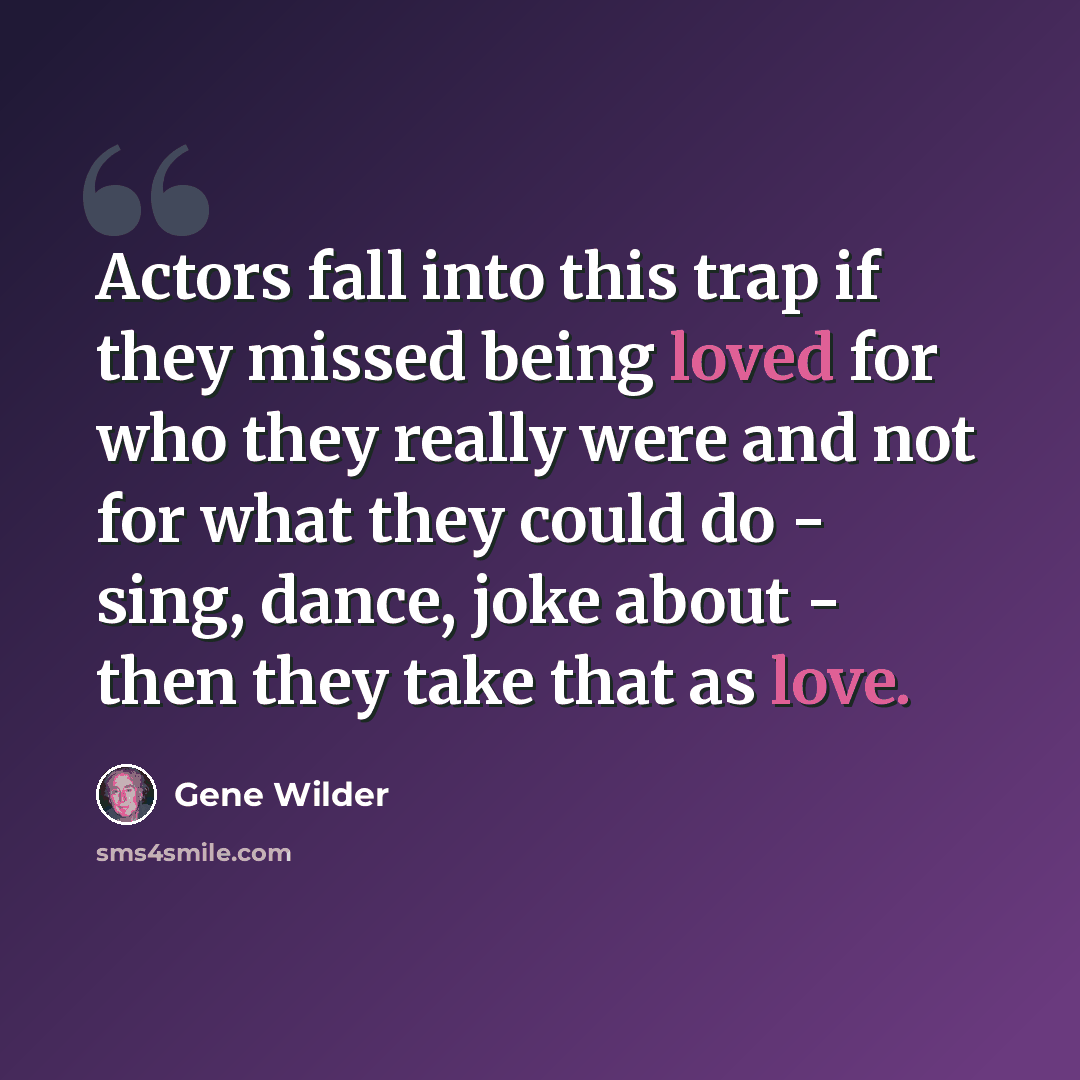 “Actors fall into this trap if they missed being loved for who they really were and not for what they could do - sing, dance, joke about - then they take that as love.” quote by Gene Wilder
