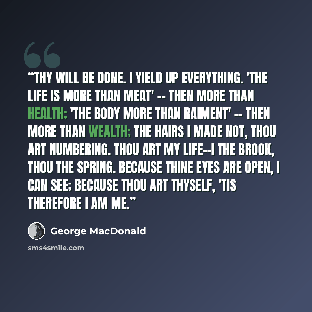 “Thy will be done. I yield up everything. 'The life is more than meat' -- then more than health; 'The body more than raiment' -- then more than wealth; The hairs I made not, thou art numbering. Thou art my life--I the brook, thou the spring. Because thine eyes are open, I can see; Because thou art…” quote by George MacDonald