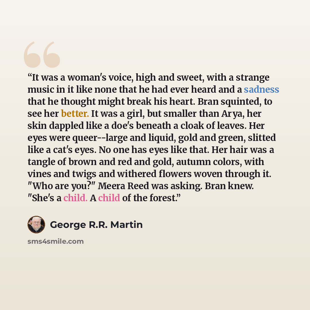“It was a woman's voice, high and sweet, with a strange music in it like none that he had ever heard and a sadness that he thought might break his heart. Bran squinted, to see her better. It was a girl, but smaller than Arya, her skin dappled like a doe's beneath a cloak of leaves. Her eyes were…” quote by George R.R. Martin