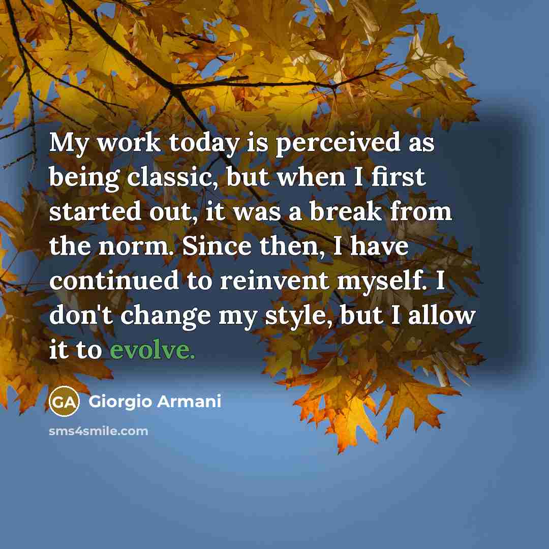 “My work today is perceived as being classic, but when I first started out, it was a break from the norm. Since then, I have continued to reinvent myself. I don't change my style, but I allow it to evolve.” quote by Giorgio Armani