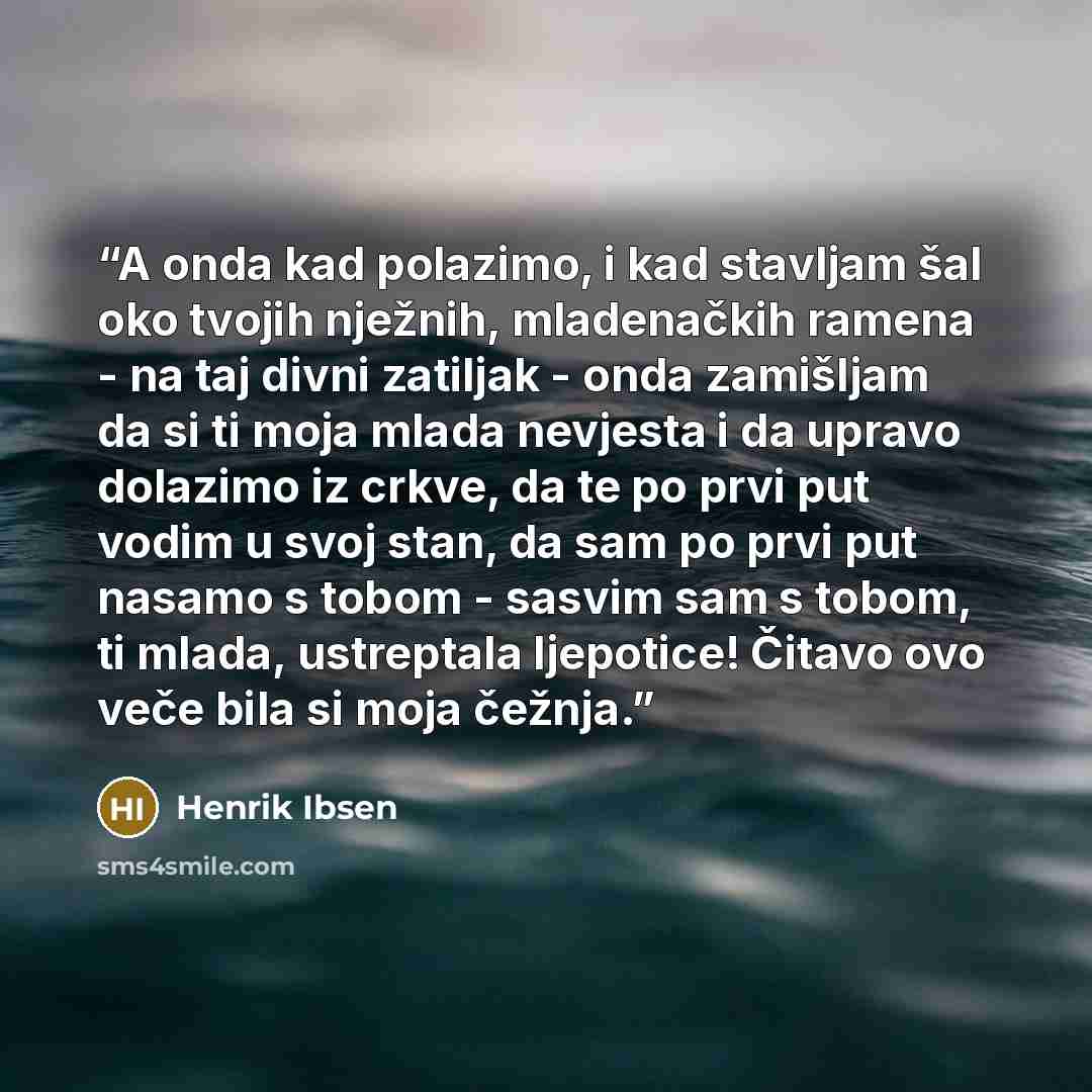 “A onda kad polazimo, i kad stavljam šal oko tvojih nježnih, mladenačkih ramena - na taj divni zatiljak - onda zamišljam da si ti moja mlada nevjesta i da upravo dolazimo iz crkve, da te po prvi put vodim u svoj stan, da sam po prvi put nasamo s tobom - sasvim sam s tobom, ti mlada, ustreptala…” quote by Henrik Ibsen