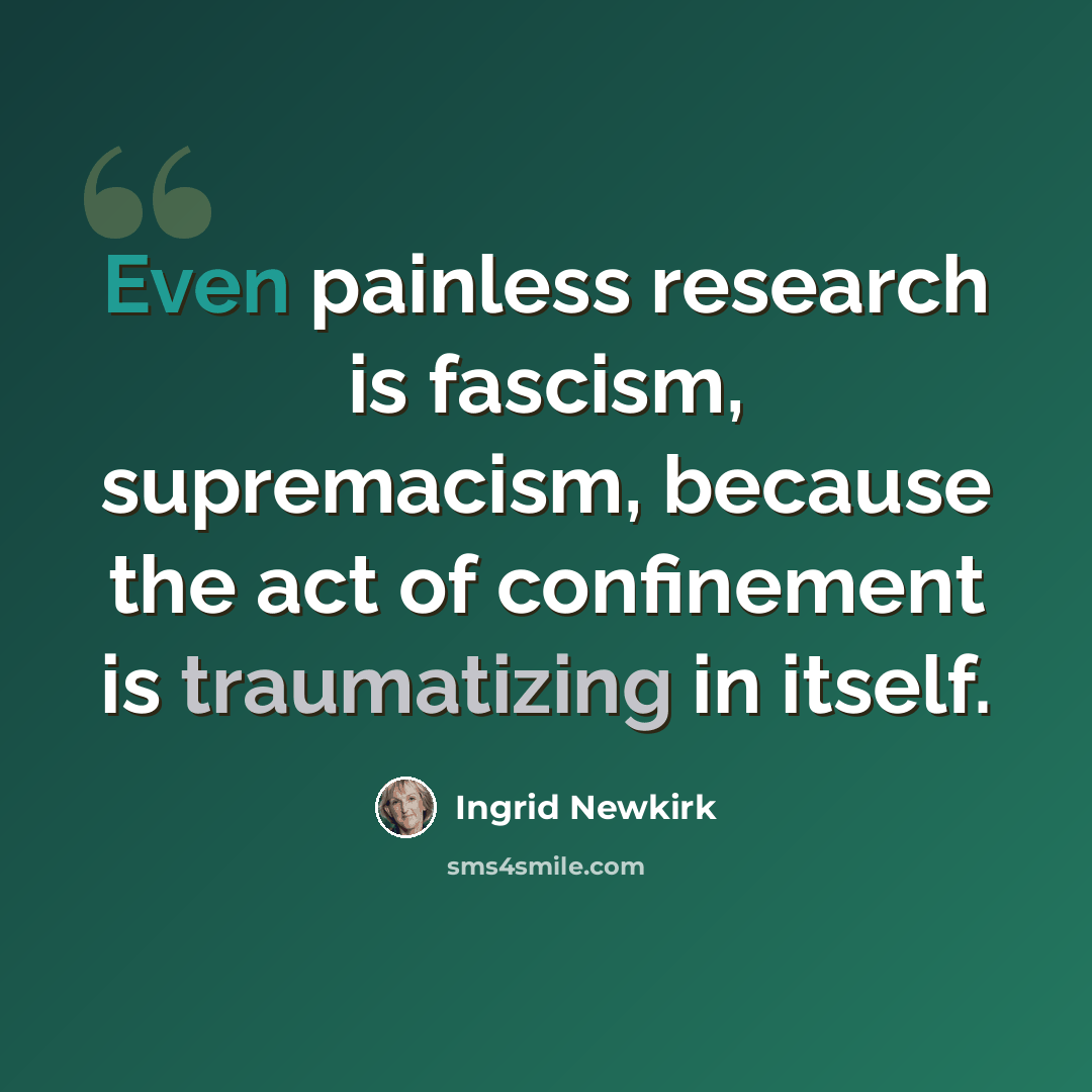 “Even painless research is fascism, supremacism, because the act of confinement is traumatizing in itself.” quote by Ingrid Newkirk