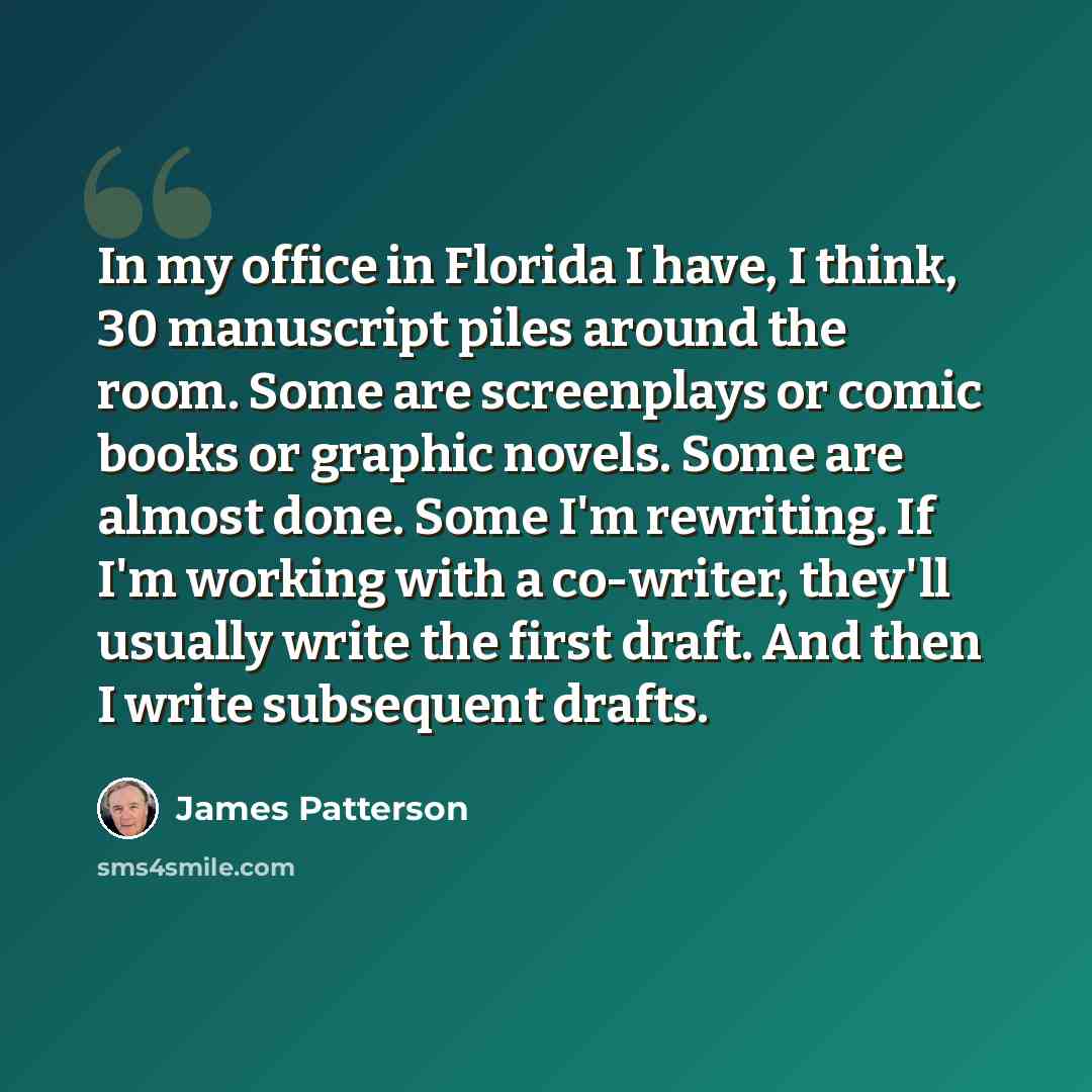 “In my office in Florida I have, I think, 30 manuscript piles around the room. Some are screenplays or comic books or graphic novels. Some are almost done. Some I'm rewriting. If I'm working with a co-writer, they'll usually write the first draft. And then I write subsequent drafts.” quote by James Patterson