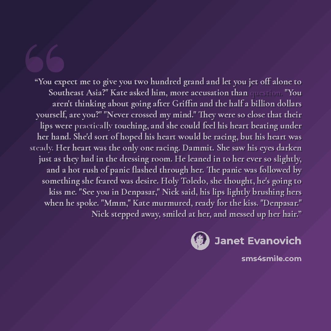 “You expect me to give you two hundred grand and let you jet off alone to Southeast Asia?" Kate asked him, more accusation than question. "You aren't thinking about going after Griffin and the half a billion dollars yourself, are you?" "Never crossed my mind." They were so close that their lips…” quote by Janet Evanovich