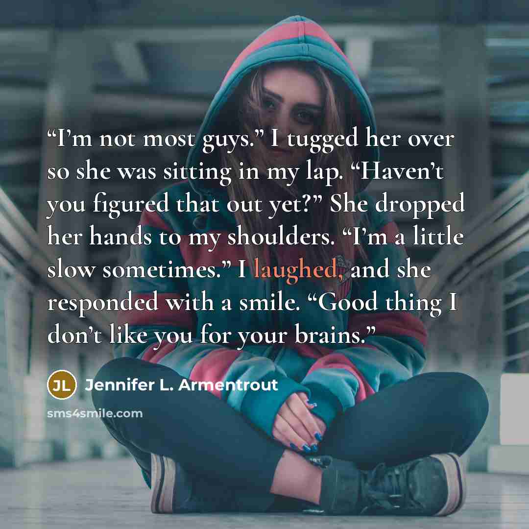 “I’m not most guys.” I tugged her over so she was sitting in my lap. “Haven’t you figured that out yet?” She dropped her hands to my shoulders. “I’m a little slow sometimes.” I laughed, and she responded with a smile. “Good thing I don’t like you for your brains.” quote by Jennifer L. Armentrout
