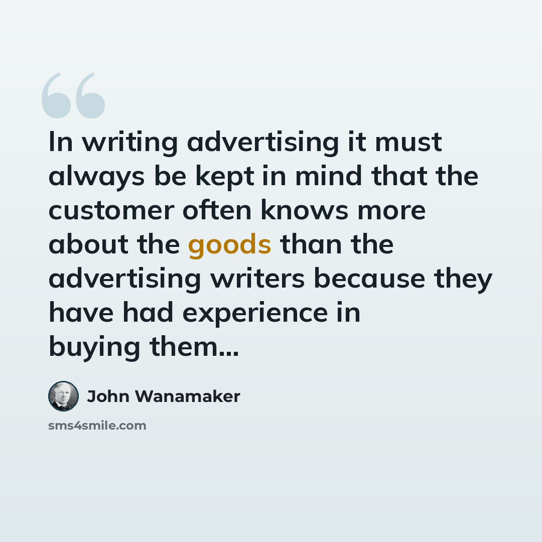 “In writing advertising it must always be kept in mind that the customer often knows more about the goods than the advertising writers because they have had experience in buying them...” quote by John Wanamaker