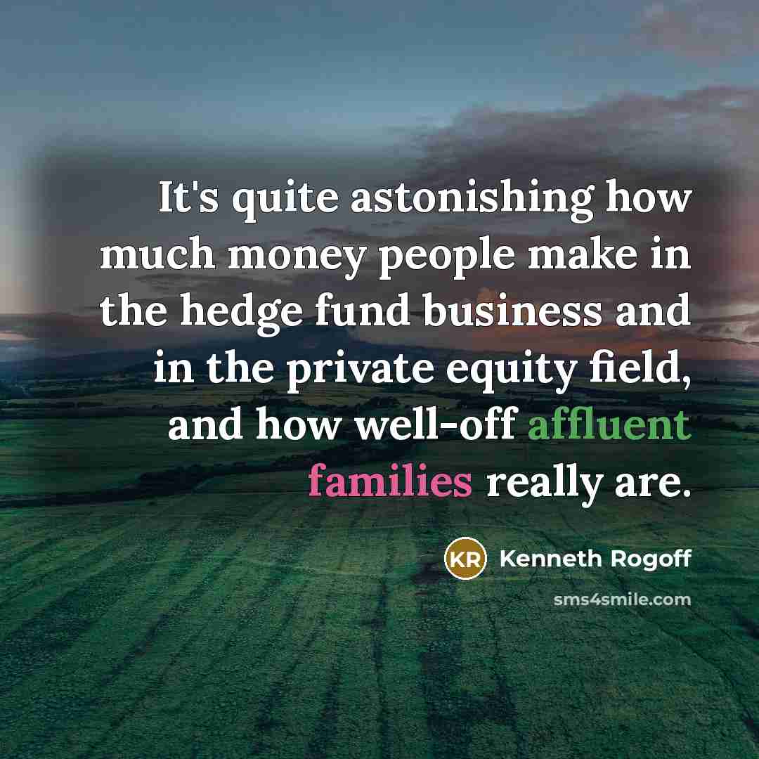 “It's quite astonishing how much money people make in the hedge fund business and in the private equity field, and how well-off affluent families really are.” quote by Kenneth Rogoff