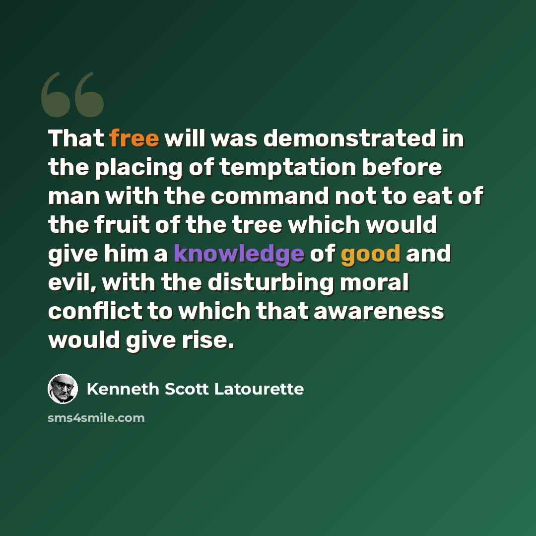 “That free will was demonstrated in the placing of temptation before man with the command not to eat of the fruit of the tree which would give him a knowledge of good and evil, with the disturbing moral conflict to which that awareness would give rise.” quote by Kenneth Scott Latourette