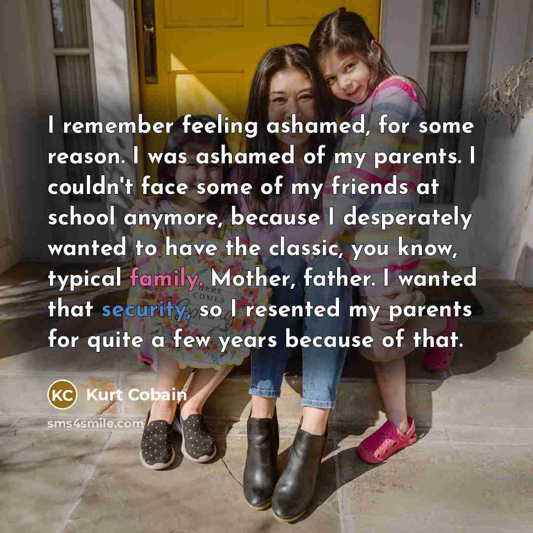 “I remember feeling ashamed, for some reason. I was ashamed of my parents. I couldn't face some of my friends at school anymore, because I desperately wanted to have the classic, you know, typical family. Mother, father. I wanted that security, so I resented my parents for quite a few years because…” quote by Kurt Cobain