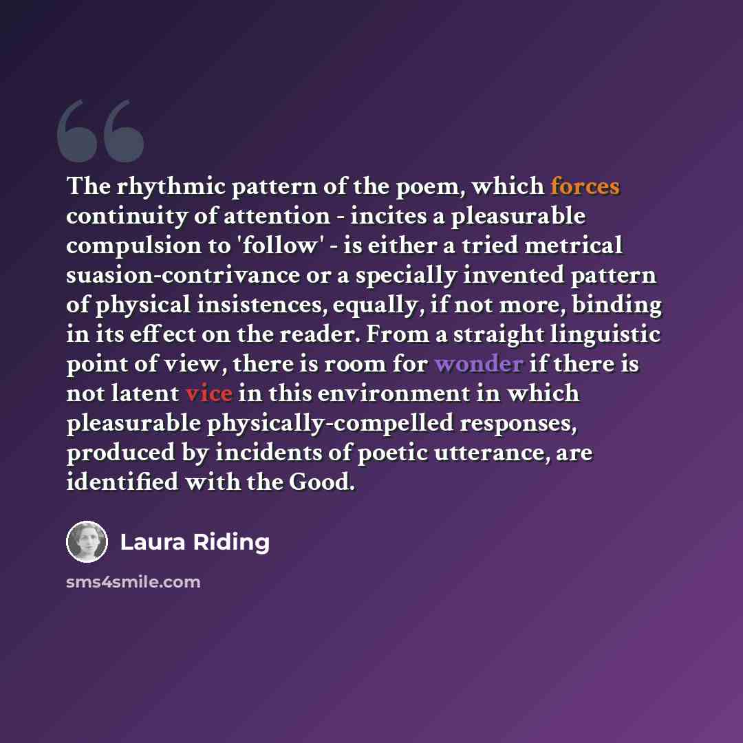 “The rhythmic pattern of the poem, which forces continuity of attention - incites a pleasurable compulsion to 'follow' - is either a tried metrical suasion-contrivance or a specially invented pattern of physical insistences, equally, if not more, binding in its effect on the reader. From a straight…” quote by Laura Riding