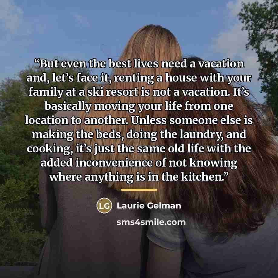 “But even the best lives need a vacation and, let’s face it, renting a house with your family at a ski resort is not a vacation. It’s basically moving your life from one location to another. Unless someone else is making the beds, doing the laundry, and cooking, it’s just the same old life with the…” quote by Laurie Gelman