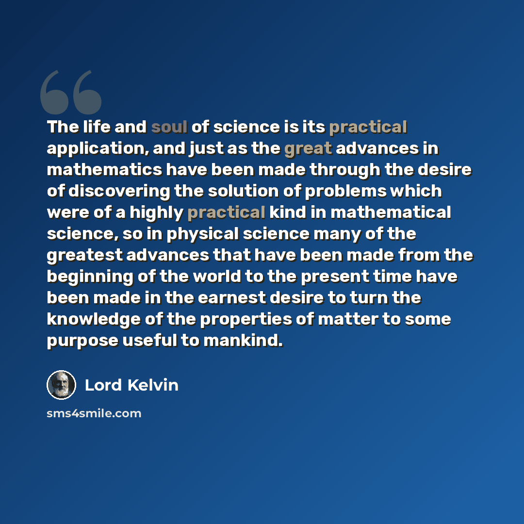 “The life and soul of science is its practical application, and just as the great advances in mathematics have been made through the desire of discovering the solution of problems which were of a highly practical kind in mathematical science, so in physical science many of the greatest advances…” quote by Lord Kelvin