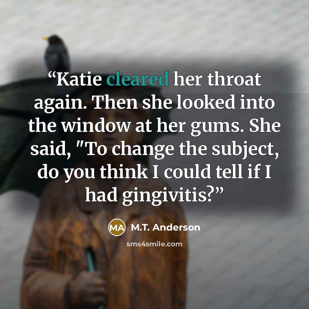 “Katie cleared her throat again. Then she looked into the window at her gums. She said, "To change the subject, do you think I could tell if I had gingivitis?” quote by M.T. Anderson