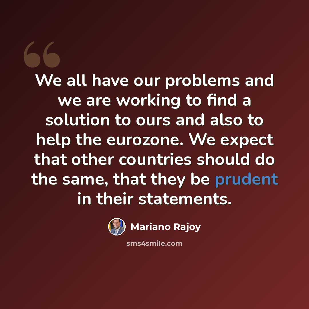 “We all have our problems and we are working to find a solution to ours and also to help the eurozone. We expect that other countries should do the same, that they be prudent in their statements.” quote by Mariano Rajoy