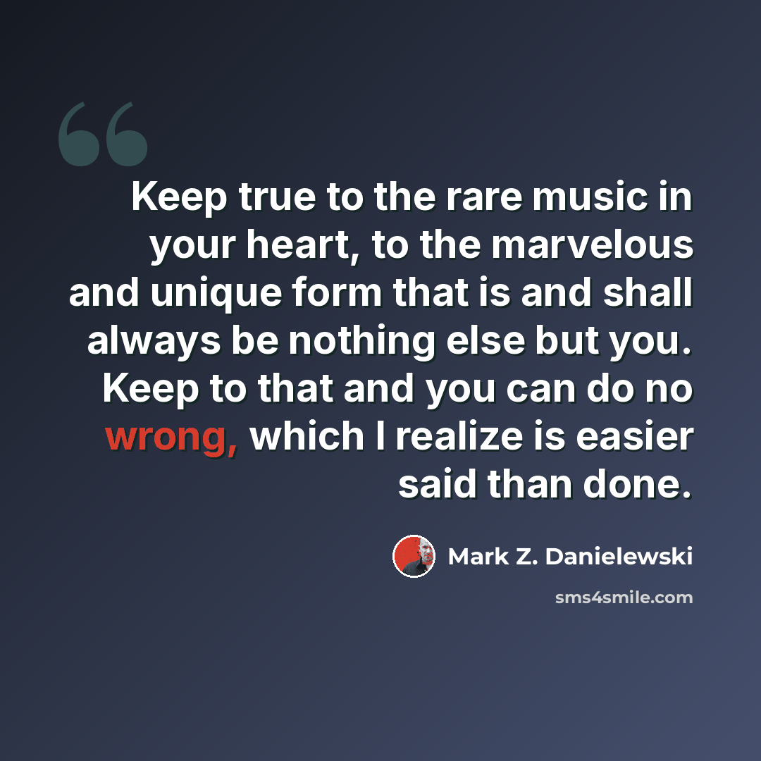 “Keep true to the rare music in your heart, to the marvelous and unique form that is and shall always be nothing else but you. Keep to that and you can do no wrong, which I realize is easier said than done.” quote by Mark Z. Danielewski
