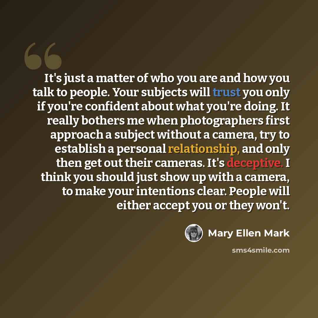 “It's just a matter of who you are and how you talk to people. Your subjects will trust you only if you're confident about what you're doing. It really bothers me when photographers first approach a subject without a camera, try to establish a personal relationship, and only then get out their…” quote by Mary Ellen Mark