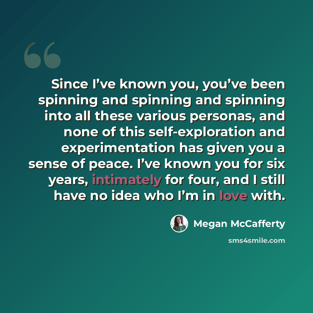 “Since I’ve known you, you’ve been spinning and spinning and spinning into all these various personas, and none of this self-exploration and experimentation has given you a sense of peace. I’ve known you for six years, intimately for four, and I still have no idea who I’m in love with.” quote by Megan McCafferty