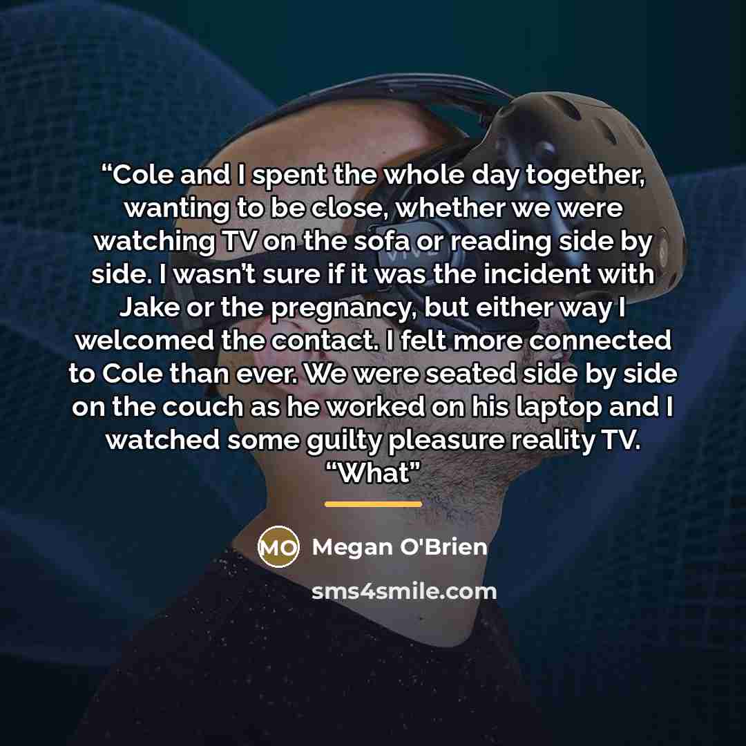 “Cole and I spent the whole day together, wanting to be close, whether we were watching TV on the sofa or reading side by side. I wasn’t sure if it was the incident with Jake or the pregnancy, but either way I welcomed the contact. I felt more connected to Cole than ever. We were seated side by…” quote by Megan O'Brien