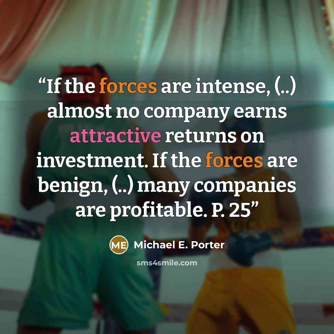“If the forces are intense, (..) almost no company earns attractive returns on investment. If the forces are benign, (..) many companies are profitable. P. 25” quote by Michael E. Porter